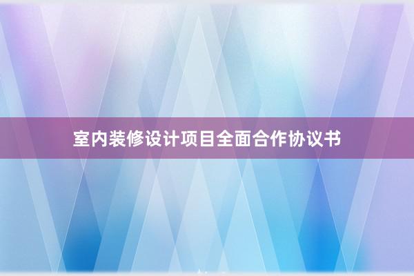 室内装修设计项目全面合作协议书